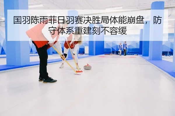 国羽陈雨菲日羽赛决胜局体能崩盘，防守体系重建刻不容缓
